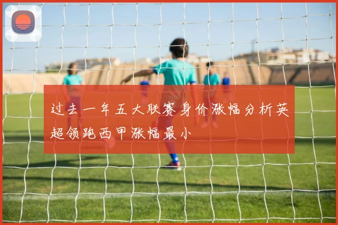 过去一年五大联赛身价涨幅分析英超领跑西甲涨幅最小