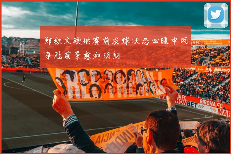 郑钦文硬地赛前发球状态回暖中网争冠前景愈加明朗