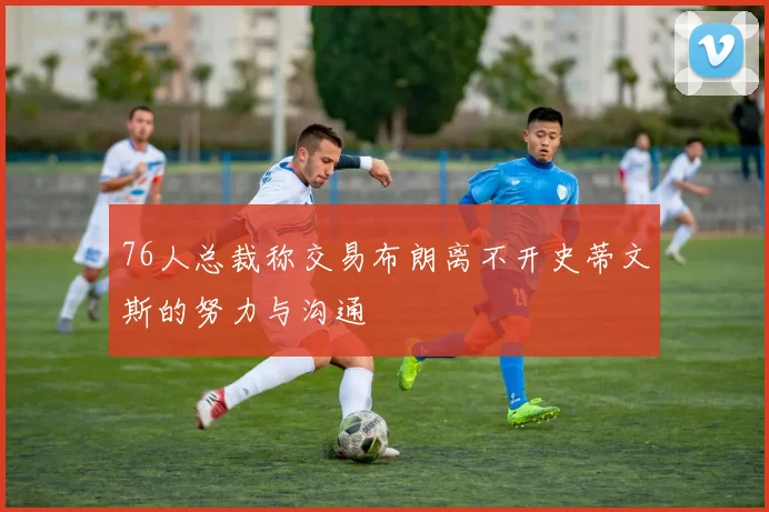 76人总裁称交易布朗离不开史蒂文斯的努力与沟通