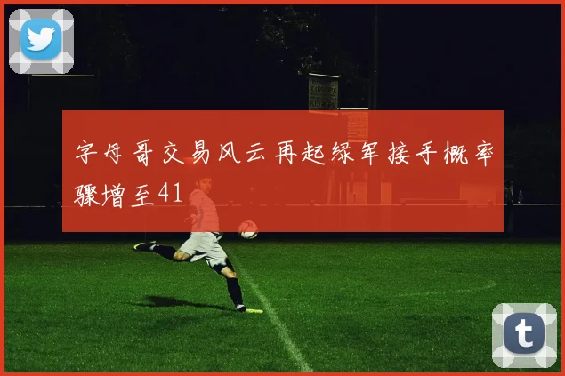 字母哥交易风云再起绿军接手概率骤增至41