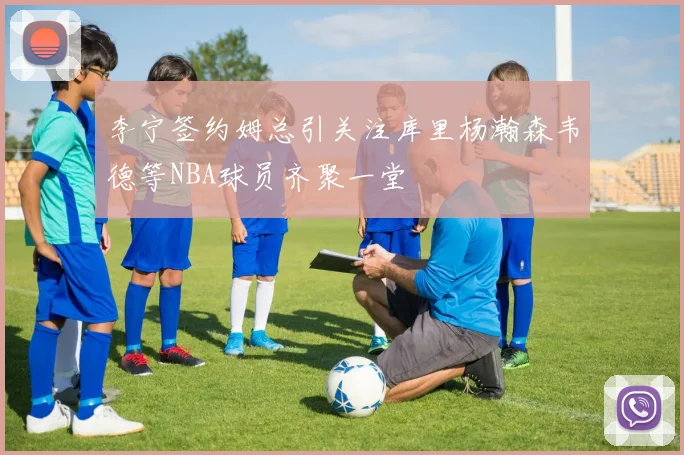 李宁签约姆总引关注库里杨瀚森韦德等NBA球员齐聚一堂