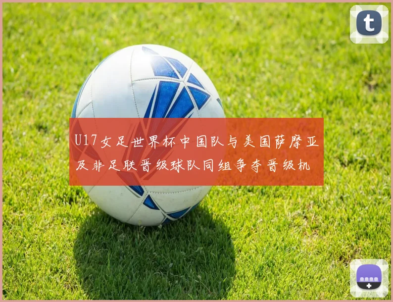 U17女足世界杯中国队与美国萨摩亚及非足联晋级球队同组争夺晋级机会