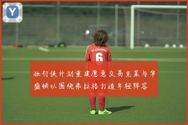 独行侠计划重建愿意交易克莱与华盛顿以围绕弗拉格打造年轻阵容