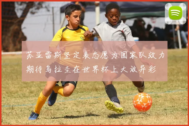 苏亚雷斯坚定表态愿为国家队效力期待乌拉圭在世界杯上大放异彩
