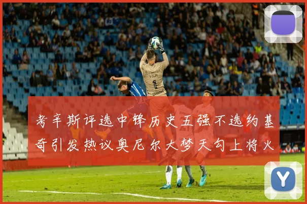 考辛斯评选中锋历史五强不选约基奇引发热议奥尼尔大梦天勾上将火花齐上榜