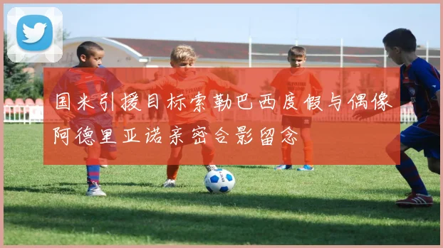 国米引援目标索勒巴西度假与偶像阿德里亚诺亲密合影留念