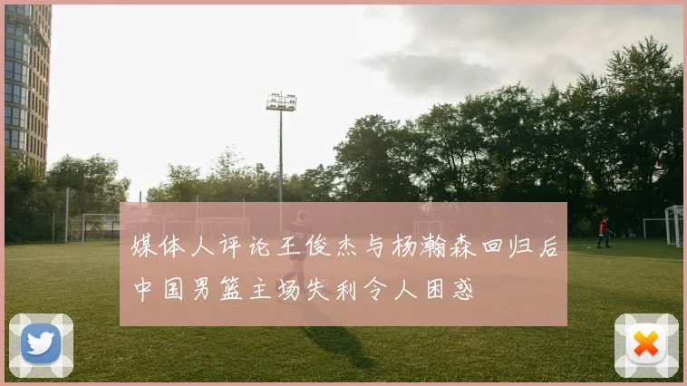 媒体人评论王俊杰与杨瀚森回归后中国男篮主场失利令人困惑