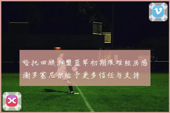 哈托回顾加盟蓝军初期艰难经历感谢罗塞尼尔给予更多信任与支持