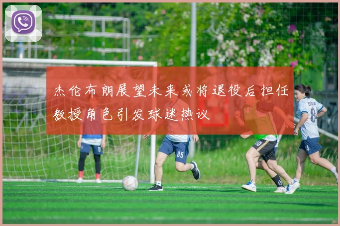 杰伦布朗展望未来或将退役后担任教授角色引发球迷热议