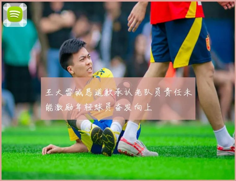 王大雷诚恳道歉承认老队员责任未能激励年轻球员奋发向上