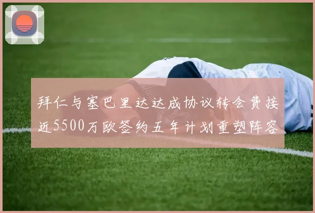 拜仁与塞巴里达达成协议转会费接近5500万欧签约五年计划重塑阵容