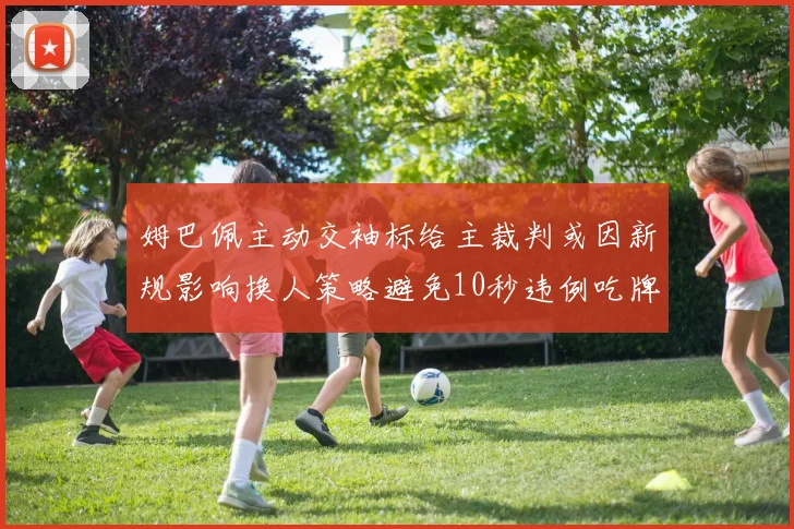 姆巴佩主动交袖标给主裁判或因新规影响换人策略避免10秒违例吃牌
