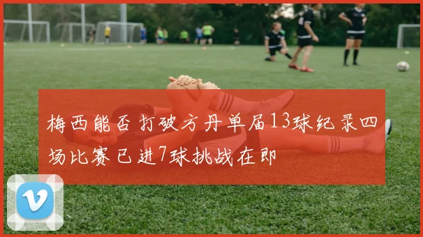 梅西能否打破方丹单届13球纪录四场比赛已进7球挑战在即