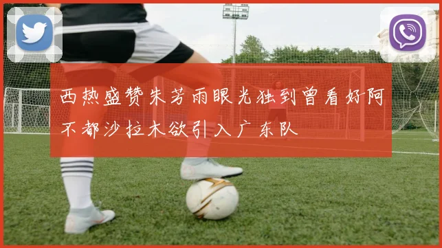 西热盛赞朱芳雨眼光独到曾看好阿不都沙拉木欲引入广东队