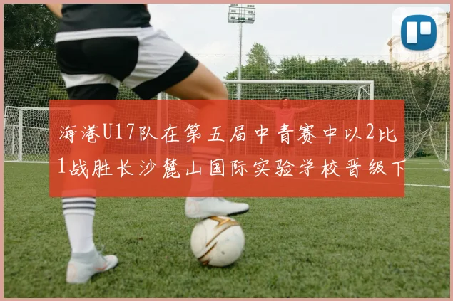 海港U17队在第五届中青赛中以2比1战胜长沙麓山国际实验学校晋级下一轮