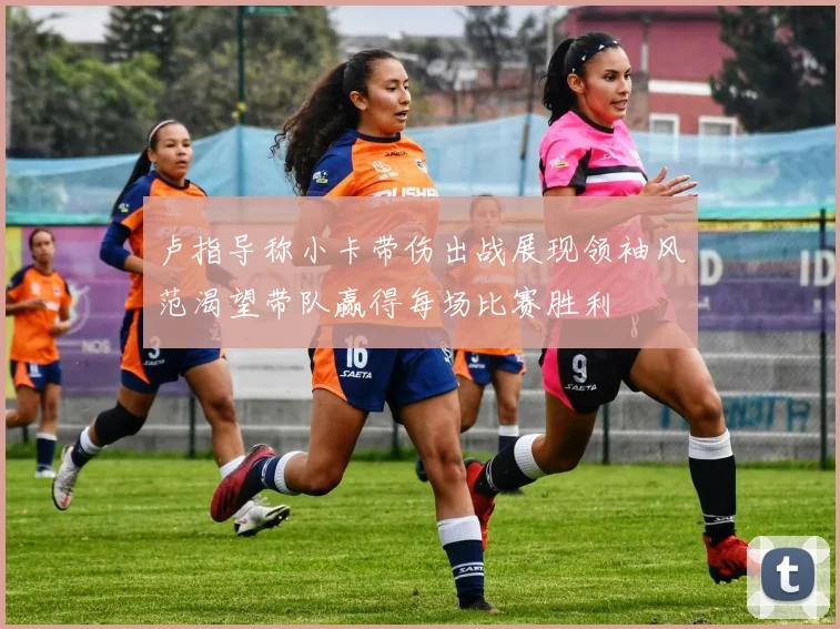 卢指导称小卡带伤出战展现领袖风范渴望带队赢得每场比赛胜利