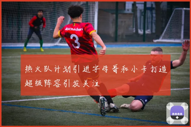 热火队计划引进字母哥和小卡打造超级阵容引发关注