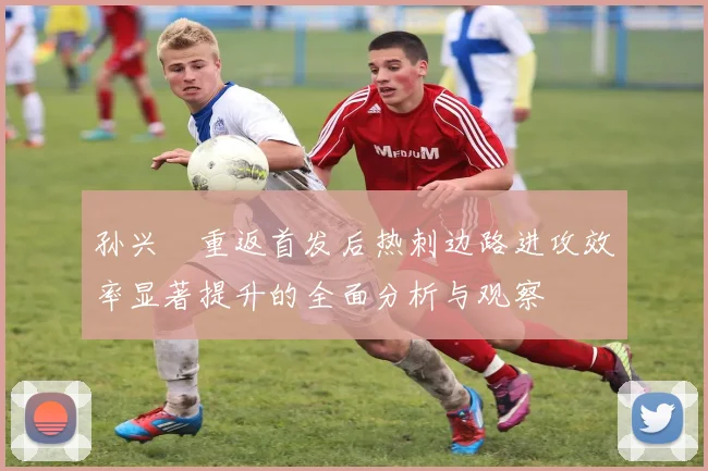 孙兴慜重返首发后热刺边路进攻效率显著提升的全面分析与观察
