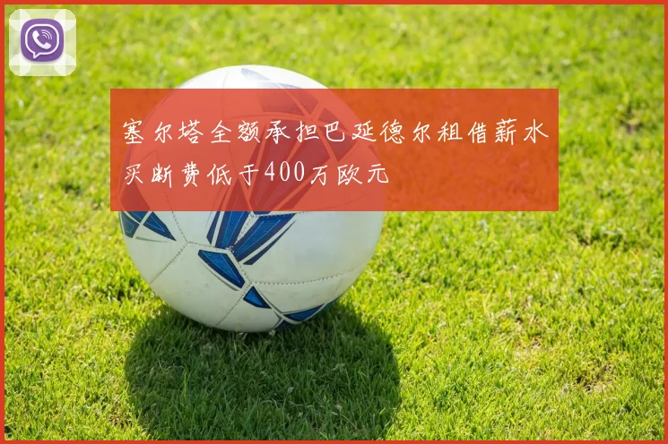 塞尔塔全额承担巴延德尔租借薪水买断费低于400万欧元