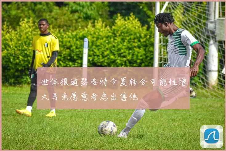 世体报道瑟洛特今夏转会可能性增大马竞愿意考虑出售他