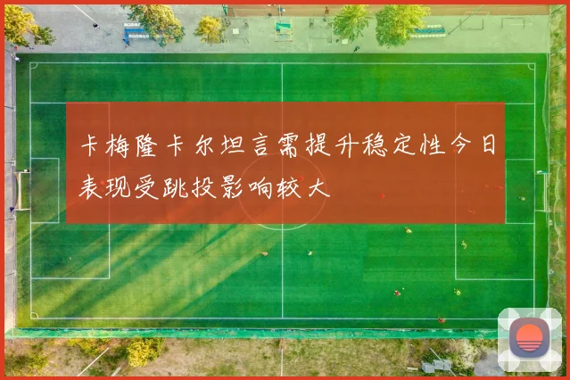 卡梅隆卡尔坦言需提升稳定性今日表现受跳投影响较大