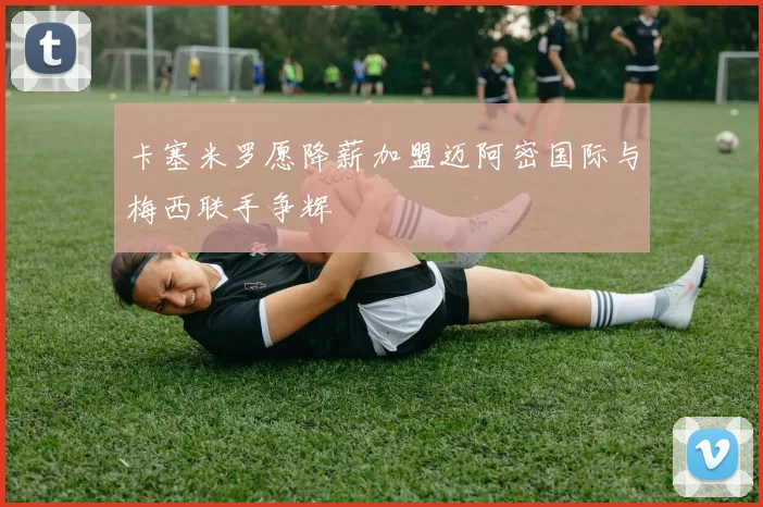 卡塞米罗愿降薪加盟迈阿密国际与梅西联手争辉