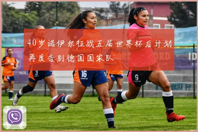 40岁诺伊尔征战五届世界杯后计划再度告别德国国家队