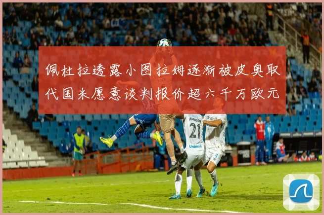 佩杜拉透露小图拉姆逐渐被皮奥取代国米愿意谈判报价超六千万欧元