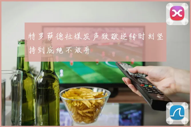 特罗萨德社媒发声致敬逆转时刻坚持到底绝不放弃