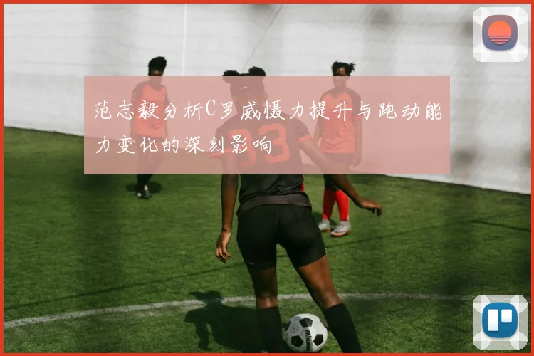 范志毅分析C罗威慑力提升与跑动能力变化的深刻影响