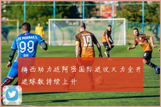 梅西助力迈阿密国际进攻火力全开进球数持续上升