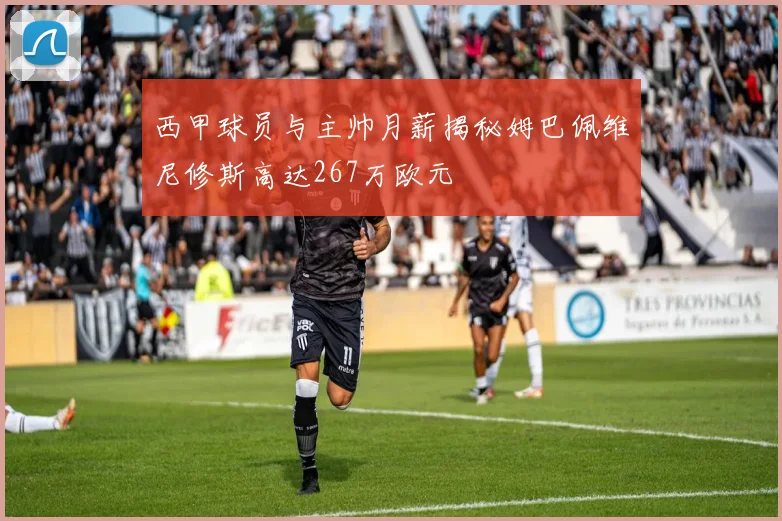 西甲球员与主帅月薪揭秘姆巴佩维尼修斯高达267万欧元