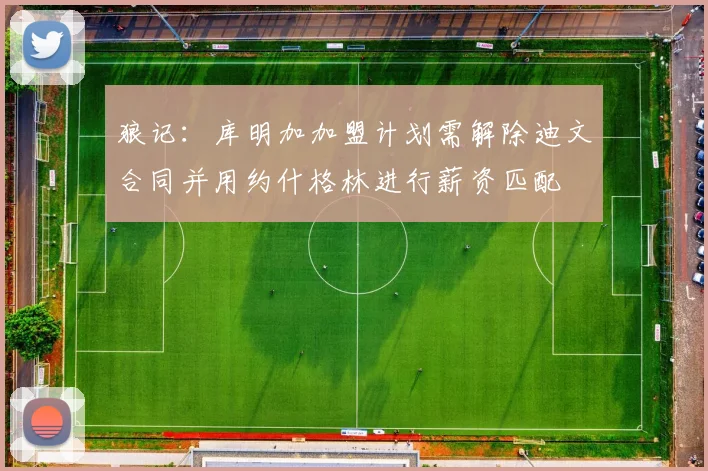 狼记:库明加加盟计划需解除迪文合同并用约什格林进行薪资匹配