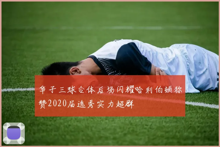 华子三球合体后场闪耀哈利伯顿称赞2020届选秀实力超群