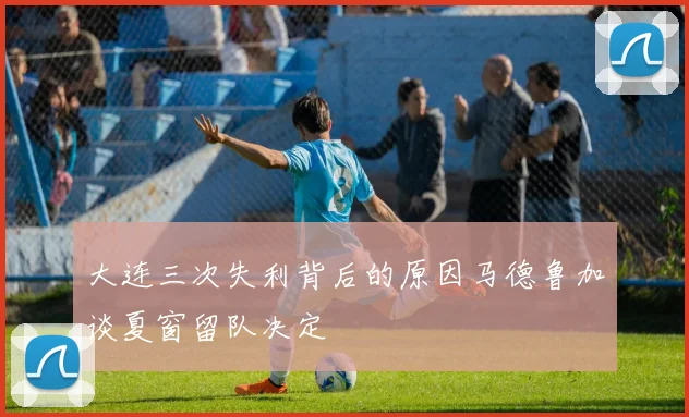 大连三次失利背后的原因马德鲁加谈夏窗留队决定