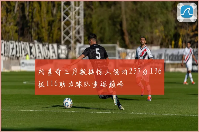 约基奇三月数据惊人场均257分136板116助力球队重返巅峰