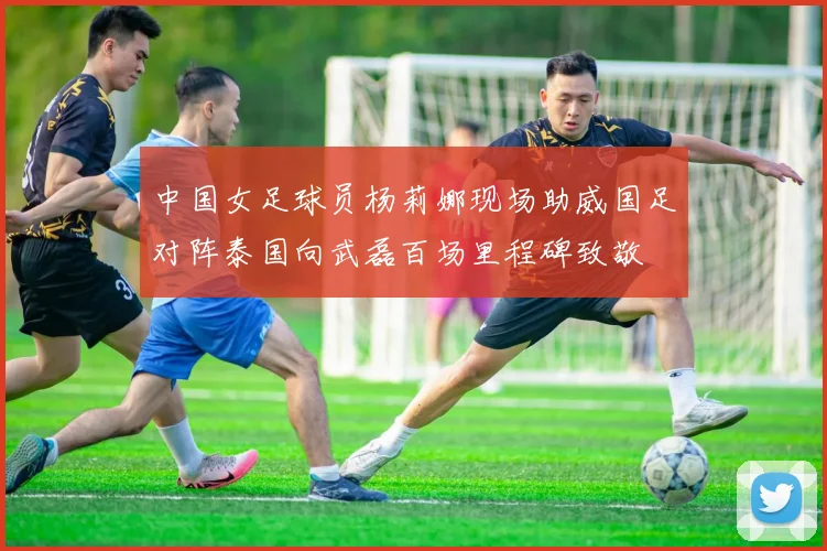 中国女足球员杨莉娜现场助威国足对阵泰国向武磊百场里程碑致敬