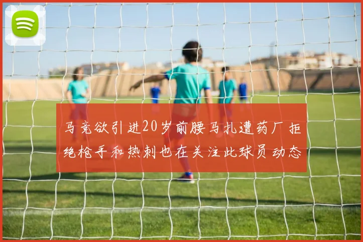 马竞欲引进20岁前腰马扎遭药厂拒绝枪手和热刺也在关注此球员动态