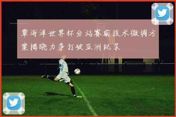覃海洋世界杯分站赛前技术微调方案揭晓力争打破亚洲纪录