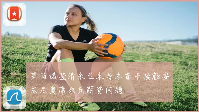 罗马诺澄清米兰未与本菲卡接触安东尼奥席尔瓦薪资问题