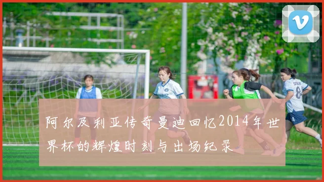 阿尔及利亚传奇曼迪回忆2014年世界杯的辉煌时刻与出场纪录