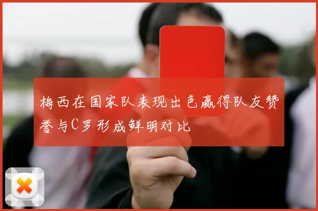 梅西在国家队表现出色赢得队友赞誉与C罗形成鲜明对比