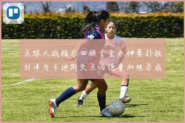 点球大战精彩回顾于金永神勇扑救刘洋与卡迪斯失点马德鲁加绝杀成英雄