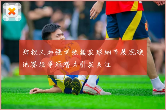 郑钦文加强训练接发球细节展现硬地赛场争冠潜力引发关注